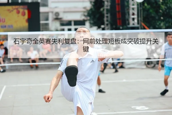 石宇奇全英赛失利复盘：网前处理短板成突破提升关键